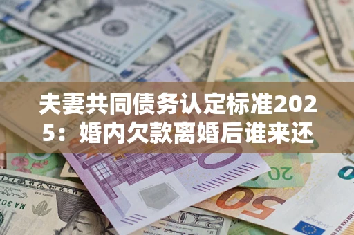 北京夫妻共同债务认定标准2025：婚内欠款离婚后谁来还？