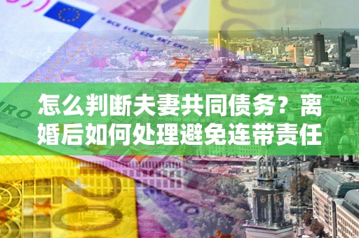 北京怎么判断夫妻共同债务？离婚后如何处理避免连带责任？